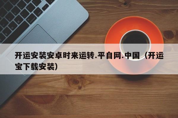 开运安装安卓时来运转.平自网.中国(开运宝下载安装)