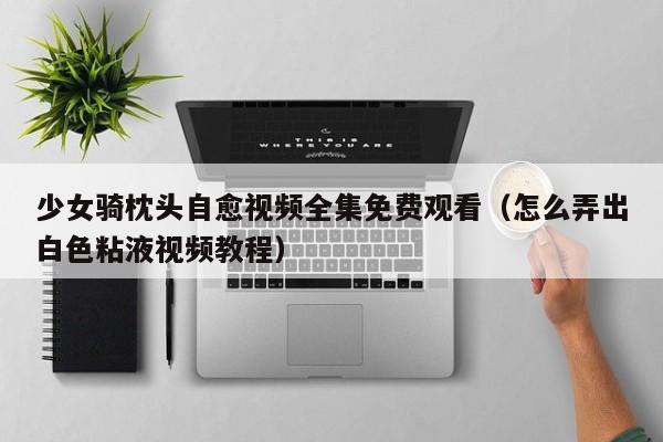 少女骑枕头自愈视频全集免费观看(怎么弄出白色粘液视频教程)