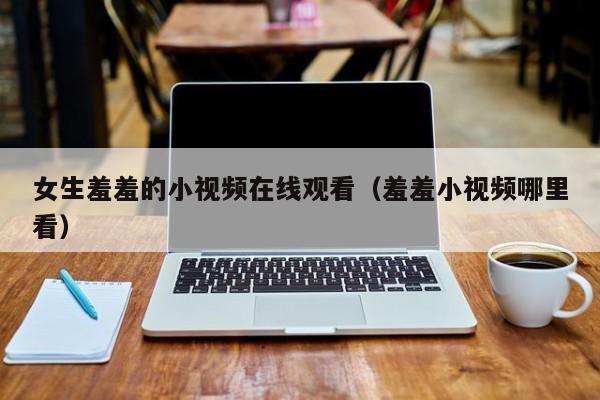 女生羞羞的小视频在线观看(羞羞小视频哪里看)