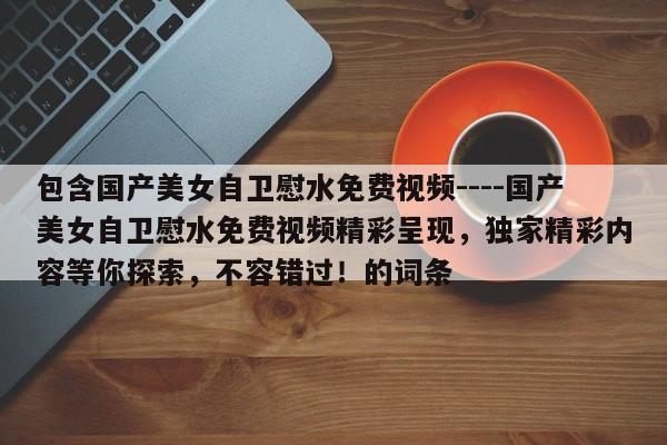 包含国产美女自卫慰水免费视频----国产美女自卫慰水免费视频精彩呈现,独家精彩内容等你探索,不容错过!的词条