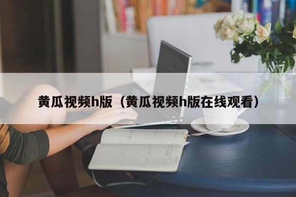 黄瓜视频h版(黄瓜视频h版在线观看)