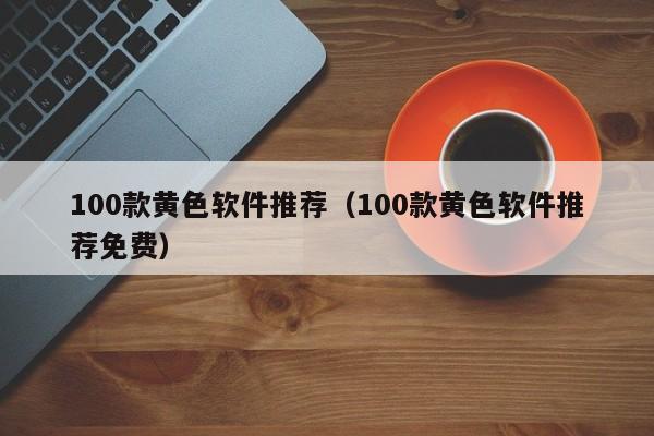 100款黄色软件推荐(100款黄色软件推荐免费)