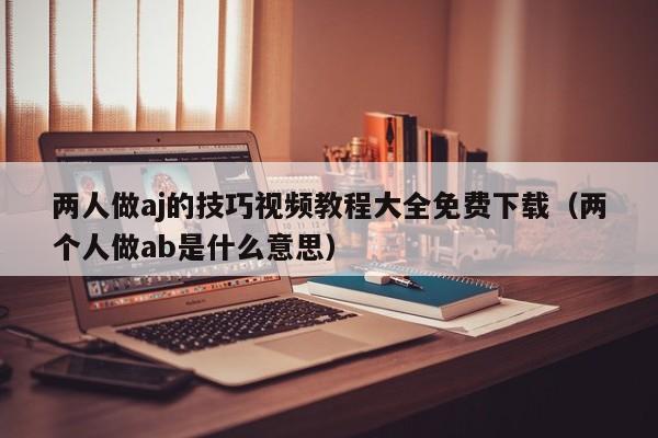 两人做aj的技巧视频教程大全免费下载(两个人做ab是什么意思)