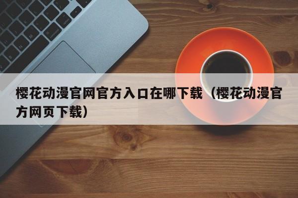 樱花动漫官网官方入口在哪下载(樱花动漫官方网页下载)