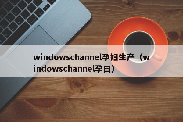 windowschannel孕妇生产(windowschannel孕曰)