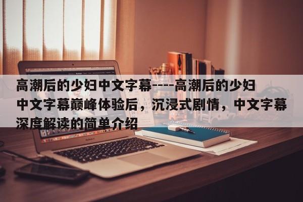 高潮后的少妇中文字幕----高潮后的少妇中文字幕巅峰体验后,沉浸式剧情,中文字幕深度解读的简单介绍