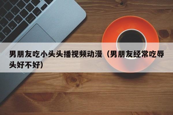 男朋友吃小头头播视频动漫(男朋友经常吃辱头好不好)