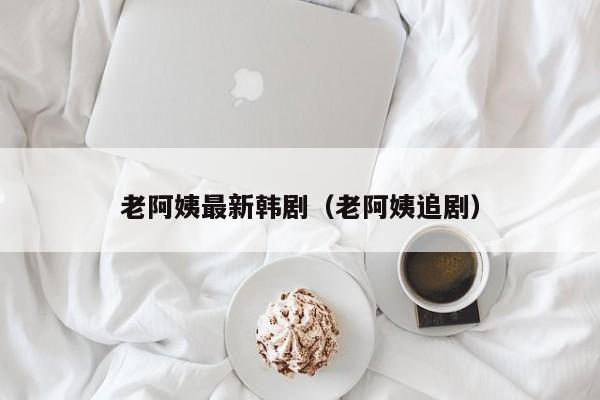 老阿姨最新韩剧(老阿姨追剧)
