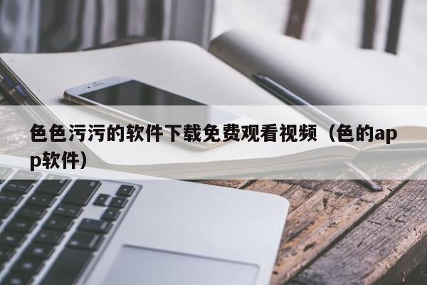 色色污污的软件下载免费观看视频(色的app软件)