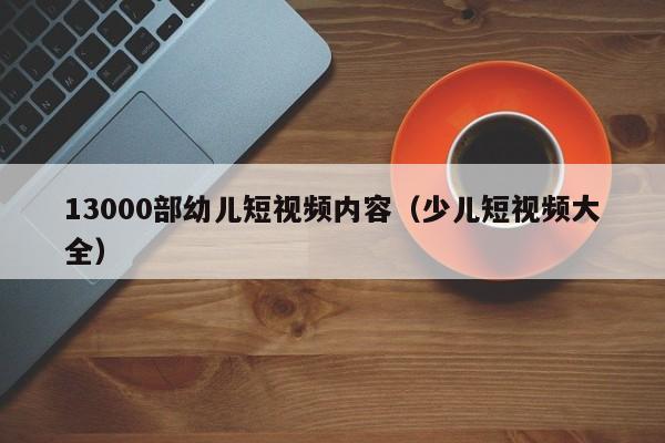 13000部幼儿短视频内容(少儿短视频大全)