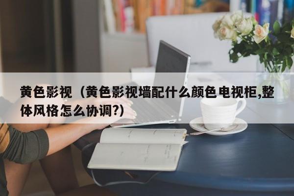 黄色影视(黄色影视墙配什么颜色电视柜,整体风格怎么协调?)