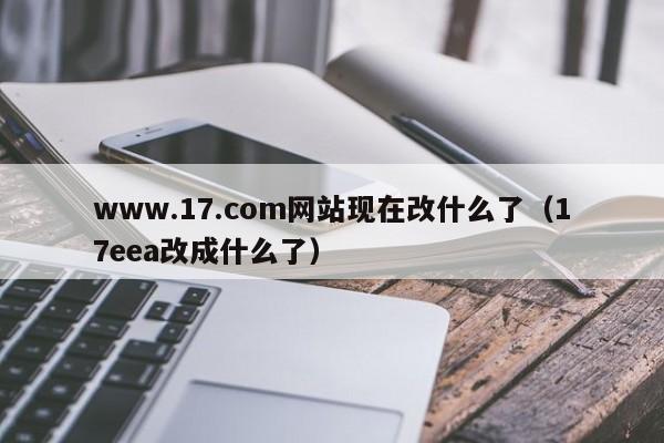 www.17.com网站现在改什么了(17eea改成什么了)
