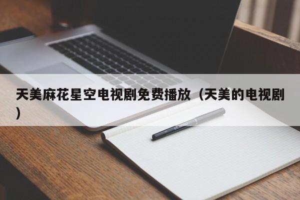 天美麻花星空电视剧免费播放(天美的电视剧)