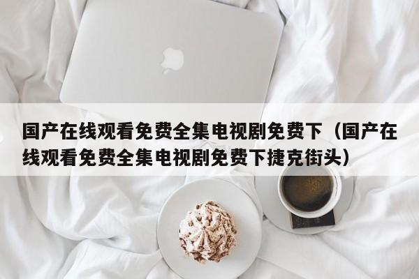 国产在线观看免费全集电视剧免费下(国产在线观看免费全集电视剧免费下捷克街头)