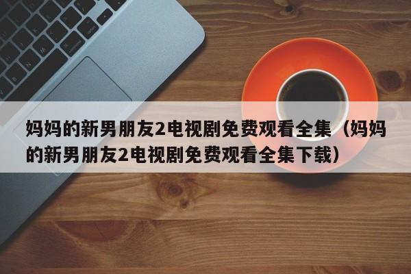 妈妈的新男朋友2电视剧免费观看全集(妈妈的新男朋友2电视剧免费观看全集下载)