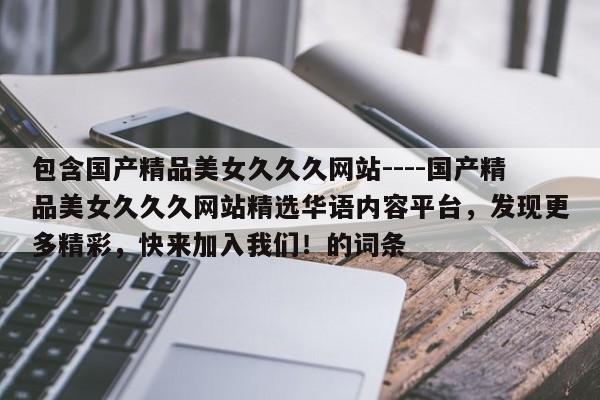 包含国产精品美女久久久网站----国产精品美女久久久网站精选华语内容平台,发现更多精彩,快来加入我们!的词条