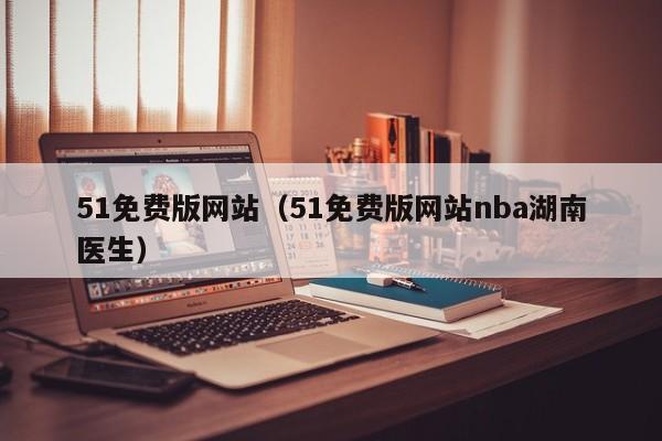 51免费版网站(51免费版网站nba湖南医生)