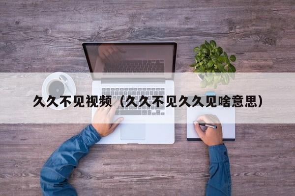 久久不见视频(久久不见久久见啥意思)
