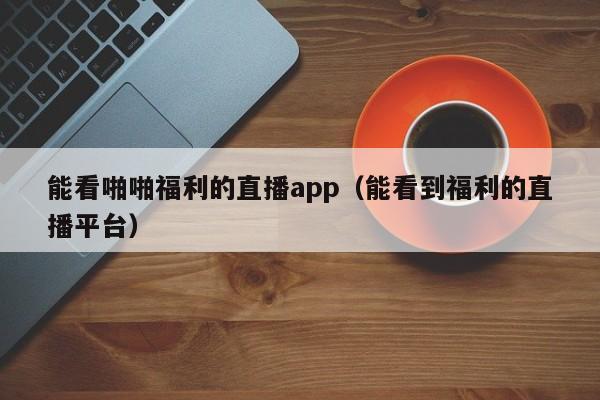 能看啪啪福利的直播app(能看到福利的直播平台)