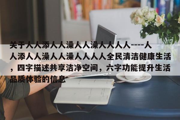 关于人人添人人澡人人澡人人人人----人人添人人澡人人澡人人人人全民清洁健康生活,四字描述共享洁净空间,六字功能提升生活品质体验的信息