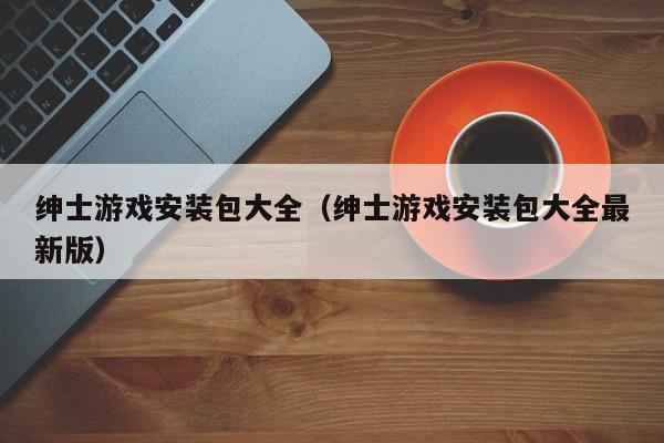 绅士游戏安装包大全(绅士游戏安装包大全最新版)