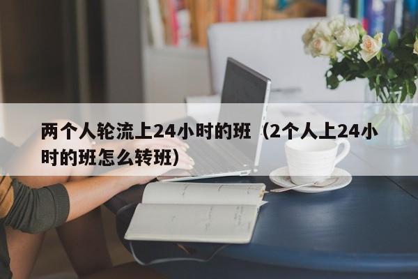 两个人轮流上24小时的班(2个人上24小时的班怎么转班)