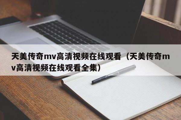 天美传奇mv高清视频在线观看(天美传奇mv高清视频在线观看全集)