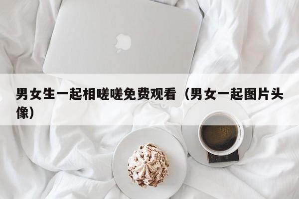 男女生一起相嗟嗟免费观看(男女一起图片头像)