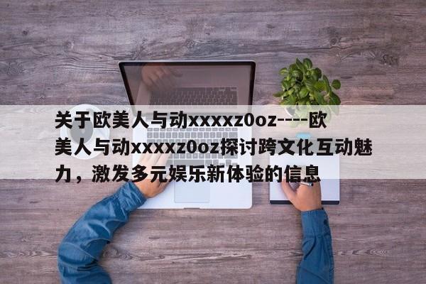 关于欧美人与动xxxxz0oz----欧美人与动xxxxz0oz探讨跨文化互动魅力,激发多元娱乐新体验的信息