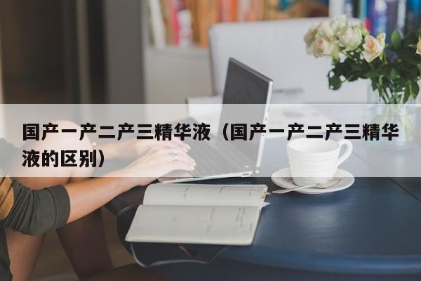 国产一产二产三精华液(国产一产二产三精华液的区别)