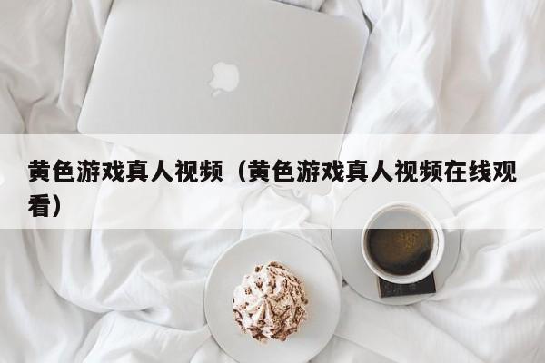 黄色游戏真人视频(黄色游戏真人视频在线观看)