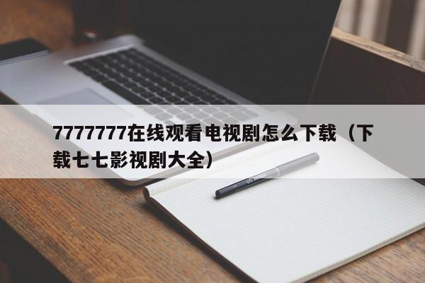 7777777在线观看电视剧怎么下载(下载七七影视剧大全)
