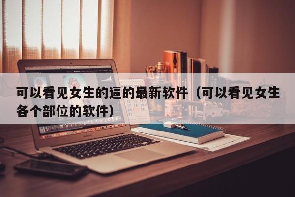 可以看见女生的逼的最新软件(可以看见女生各个部位的软件)