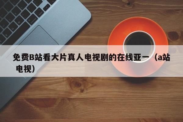 免费B站看大片真人电视剧的在线亚一(a站 电视)