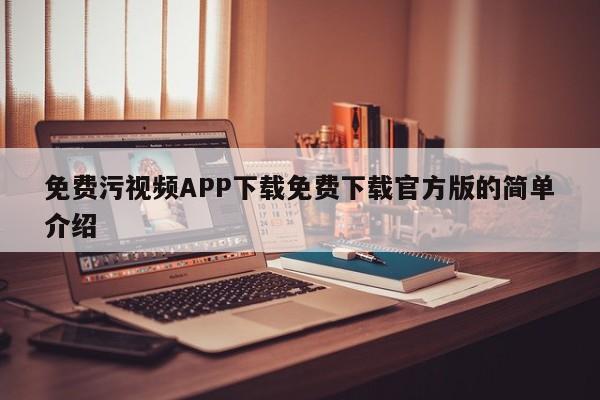 免费污视频APP下载免费下载官方版的简单介绍