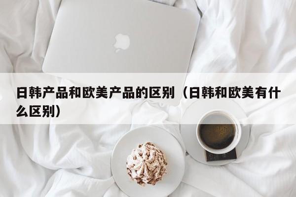 日韩产品和欧美产品的区别(日韩和欧美有什么区别)