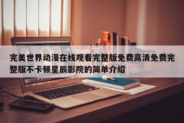 完美世界动漫在线观看完整版免费高清免费完整版不卡顿星辰影院的简单介绍