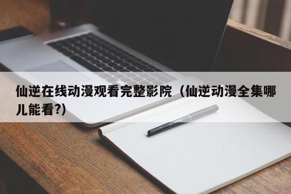 仙逆在线动漫观看完整影院(仙逆动漫全集哪儿能看?)