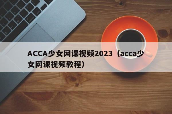 ACCA少女网课视频2023(acca少女网课视频教程)