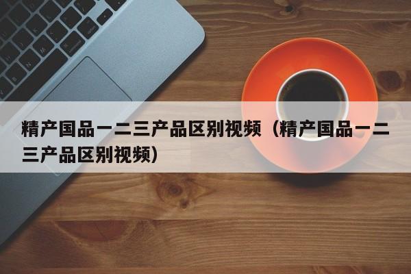 精产国品一二三产品区别视频(精产国品一二三产品区别视频)