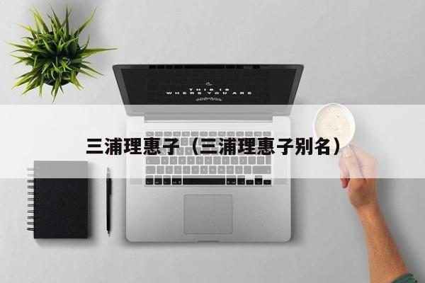 三浦理惠子(三浦理惠子别名)