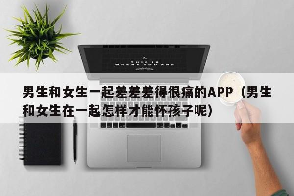 男生和女生一起差差差得很痛的APP(男生和女生在一起怎样才能怀孩子呢)