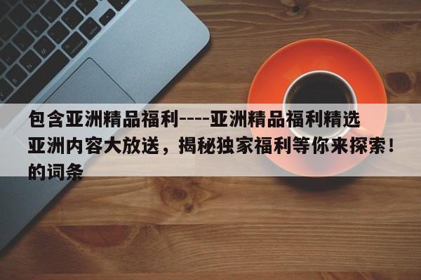 包含亚洲精品福利----亚洲精品福利精选亚洲内容大放送,揭秘独家福利等你来探索!的词条