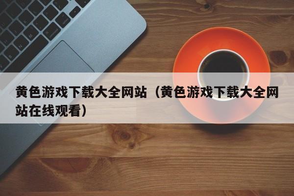 黄色游戏下载大全网站(黄色游戏下载大全网站在线观看)