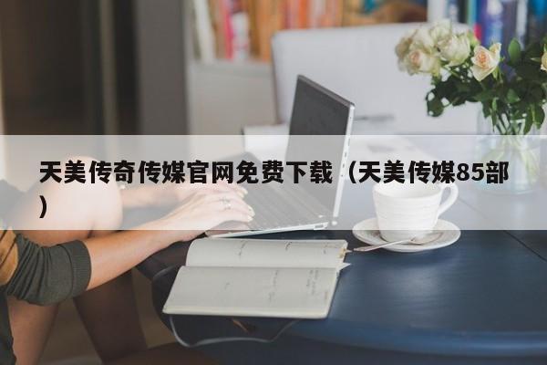 天美传奇传媒官网免费下载(天美传媒85部)