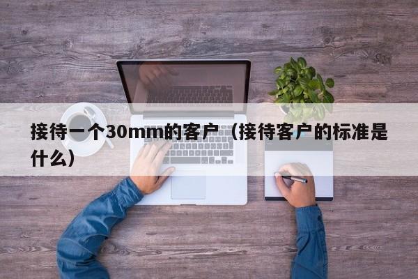 接待一个30mm的客户(接待客户的标准是什么)