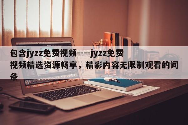 包含jyzz免费视频----jyzz免费视频精选资源畅享,精彩内容无限制观看的词条