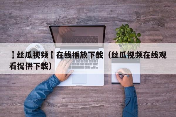 ▇丝瓜视频▇在线播放下载(丝瓜视频在线观看提供下载)
