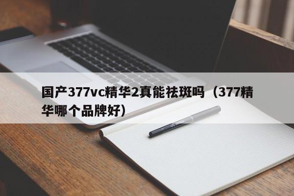 国产377vc精华2真能祛斑吗(377精华哪个品牌好)
