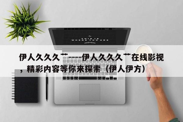 伊人久久久艹----伊人久久久艹在线影视,精彩内容等你来探索(伊人伊方)